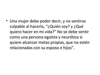 • Una mujer debe poder decir, y no sentirse
  culpable al hacerlo, “¿Quién soy? y ¿Qué
  quiero hacer en mi vida?” No se debe sentir
  como una persona egoísta y neurótica si
  quiere alcanzar metas propias, que no estén
  relacionadas con su esposo e hijos”.
 