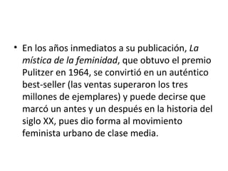 • En los años inmediatos a su publicación, La
  mística de la feminidad, que obtuvo el premio
  Pulitzer en 1964, se convirtió en un auténtico
  best-seller (las ventas superaron los tres
  millones de ejemplares) y puede decirse que
  marcó un antes y un después en la historia del
  siglo XX, pues dio forma al movimiento
  feminista urbano de clase media.
 