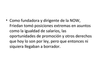 • Como fundadora y dirigente de la NOW,
  Friedan tomó posiciones extremas en asuntos
  como la igualdad de salarios, las
  oportunidades de promoción y otros derechos
  que hoy lo son por ley, pero que entonces ni
  siquiera llegaban a borrador.
 