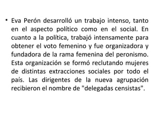 • Eva Perón desarrolló un trabajo intenso, tanto
  en el aspecto político como en el social. En
  cuanto a la política, trabajó intensamente para
  obtener el voto femenino y fue organizadora y
  fundadora de la rama femenina del peronismo.
  Esta organización se formó reclutando mujeres
  de distintas extracciones sociales por todo el
  país. Las dirigentes de la nueva agrupación
  recibieron el nombre de "delegadas censistas".
 