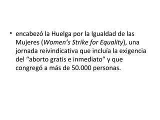 • encabezó la Huelga por la Igualdad de las
  Mujeres (Women’s Strike for Equality), una
  jornada reivindicativa que incluía la exigencia
  del “aborto gratis e inmediato” y que
  congregó a más de 50.000 personas.
 
