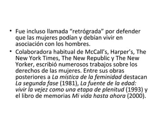 • Fue incluso llamada “retrógrada” por defender
  que las mujeres podían y debían vivir en
  asociación con los hombres.
• Colaboradora habitual de McCall’s, Harper’s, The
  New York Times, The New Republic y The New
  Yorker, escribió numerosos trabajos sobre los
  derechos de las mujeres. Entre sus obras
  posteriores a La mística de la feminidad destacan
  La segunda fase (1981), La fuente de la edad:
  vivir la vejez como una etapa de plenitud (1993) y
  el libro de memorias Mi vida hasta ahora (2000).
 