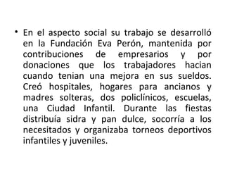 • En el aspecto social su trabajo se desarrolló
  en la Fundación Eva Perón, mantenida por
  contribuciones de empresarios y por
  donaciones que los trabajadores hacian
  cuando tenian una mejora en sus sueldos.
  Creó hospitales, hogares para ancianos y
  madres solteras, dos policlínicos, escuelas,
  una Ciudad Infantil. Durante las fiestas
  distribuía sidra y pan dulce, socorría a los
  necesitados y organizaba torneos deportivos
  infantiles y juveniles.
 