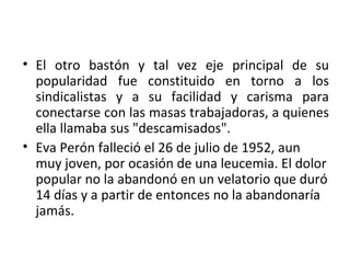 • El otro bastón y tal vez eje principal de su
  popularidad fue constituido en torno a los
  sindicalistas y a su facilidad y carisma para
  conectarse con las masas trabajadoras, a quienes
  ella llamaba sus "descamisados".
• Eva Perón falleció el 26 de julio de 1952, aun
  muy joven, por ocasión de una leucemia. El dolor
  popular no la abandonó en un velatorio que duró
  14 días y a partir de entonces no la abandonaría
  jamás.
 