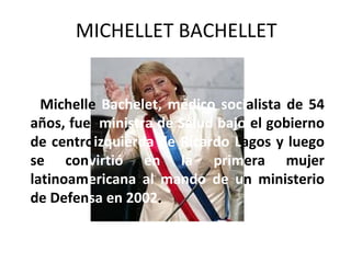 MICHELLET BACHELLET


  Michelle Bachelet, médico socialista de 54
años, fue ministra de Salud bajo el gobierno
de centroizquierda de Ricardo Lagos y luego
se convirtió en la primera mujer
latinoamericana al mando de un ministerio
de Defensa en 2002.
 