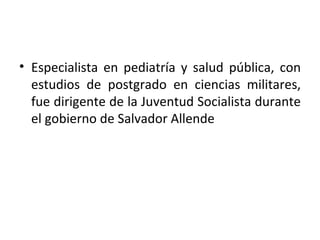 • Especialista en pediatría y salud pública, con
  estudios de postgrado en ciencias militares,
  fue dirigente de la Juventud Socialista durante
  el gobierno de Salvador Allende
 