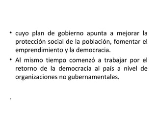 • cuyo plan de gobierno apunta a mejorar la
  protección social de la población, fomentar el
  emprendimiento y la democracia.
• Al mismo tiempo comenzó a trabajar por el
  retorno de la democracia al país a nivel de
  organizaciones no gubernamentales.

.
 