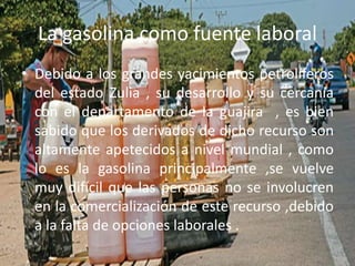 La gasolina como fuente laboral
• Debido a los grandes yacimientos petrolíferos
del estado Zulia , su desarrollo y su cercanía
con el departamento de la guajira , es bien
sabido que los derivados de dicho recurso son
altamente apetecidos a nivel mundial , como
lo es la gasolina principalmente ,se vuelve
muy difícil que las personas no se involucren
en la comercialización de este recurso ,debido
a la falta de opciones laborales .
 