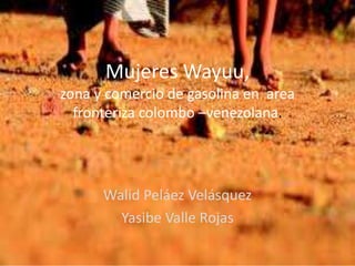 Mujeres Wayuu,
zona y comercio de gasolina en area
fronteriza colombo –venezolana.
Walid Peláez Velásquez
Yasibe Valle Rojas
 