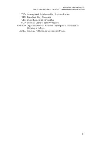 11
mujeres y agronegocios:
una aproximación al impacto y las estrategias utilizadas
TICs tecnologías de la información y la comunicación
TLC Tratado de Libre Comercio
UEE Unión Económica Euroasiática
UGP Unión de Gremios de la Producción
UNESCO Organización de las Naciones Unidas para la Educación, la
Ciencia y la Cultura
UNFPA Fondo de Población de las Naciones Unidas
 