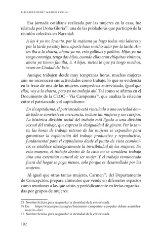 102
elizabeth duré / marielle palau
Esa jornada cotidiana realizada por las mujeres en la casa, fue
relatada por Doña Gloria75
, una de las pobladoras que participó de la
reunión colectiva en Naranjal:
A las 4 ya me levanto, por la mañana ya hago todas mis labores y
por la tarde ya estoy libre, aparte hace mucho calor por la tarde. An-
tes iba a la chacra, ahora ya no, crío gallinas y pollitos. Hijos ya no
tengo conmigo, tengo dos hijas, cuando ellas eran chiquitas vinimos,
ahora ya tienen familia, 3, 4 hijos, nietos lo que ya tengo muchos,
viven en Ciudad del Este.
Aunque trabajen desde muy tempranas horas, muchas mujeres
aún no reconocen sus actividades como trabajo, lo que se evidencia
en la frase de una de las mujeres campesinas entrevistada, igual que
ellos, voy a la chacra, pero ya no trabajo ahí. Tal como se afirma en el
Documento de la CLOC - Vía Campesina76
, que analiza la relación
entre el patriarcado y el capitalismo:
En el capitalismo, el patriarcado está vinculado a una sociedad don-
de todo se convierte en mercancía, incluso las mujeres y sus cuerpos.
La histórica división social del trabajo está ligada a una división
sexual del trabajo, que expresa la desigualdad de género. Por lo tan-
to, las horas de trabajo intenso de las mujeres se expanden para
garantizar la explotación del trabajo productivo y reproductivo,
fundamental para el capitalismo desde el punto de vista económi-
co; se establece ideológicamente la invisibilidad de las mujeres. De
esta manera, el trabajo dentro de la casa no se considera trabajo
sino una extensión natural de ser mujer. Y el trabajo remunerado
fuera del hogar se paga menos, solo porque es desarrollado por las
mujeres.
Al igual que otras tantas mujeres, Carmen77
, del Departamento
de Concepción, prepara alimentos que vende en diferentes espacios
como reuniones a las que asiste, y periódicamente en ferias organiza-
das por grupos de mujeres:
75	 Nombre ficticio, para resguardar la identidad de la entrevistada.
76	En: https://viacampesina.org/es/feminismo-campesino-y-popular-debate-asamblea-
mujeres-cloc/
77	 Nombre ficticio, para resguardar la identidad de la entrevistada.
 