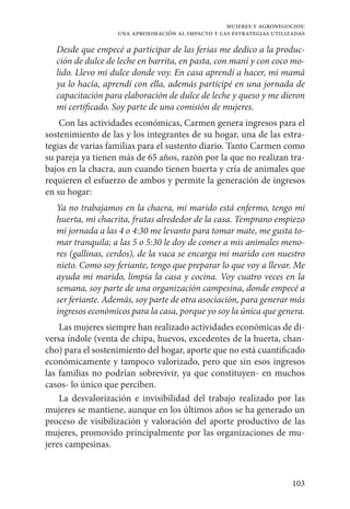 103
mujeres y agronegocios:
una aproximación al impacto y las estrategias utilizadas
Desde que empecé a participar de las ferias me dedico a la produc-
ción de dulce de leche en barrita, en pasta, con maní y con coco mo-
lido. Llevo mi dulce donde voy. En casa aprendí a hacer, mi mamá
ya lo hacía, aprendí con ella, además participé en una jornada de
capacitación para elaboración de dulce de leche y queso y me dieron
mi certificado. Soy parte de una comisión de mujeres.
Con las actividades económicas, Carmen genera ingresos para el
sostenimiento de las y los integrantes de su hogar, una de las estra-
tegias de varias familias para el sustento diario. Tanto Carmen como
su pareja ya tienen más de 65 años, razón por la que no realizan tra-
bajos en la chacra, aun cuando tienen huerta y cría de animales que
requieren el esfuerzo de ambos y permite la generación de ingresos
en su hogar:
Ya no trabajamos en la chacra, mi marido está enfermo, tengo mi
huerta, mi chacrita, frutas alrededor de la casa. Temprano empiezo
mi jornada a las 4 o 4:30 me levanto para tomar mate, me gusta to-
mar tranquila; a las 5 o 5:30 le doy de comer a mis animales meno-
res (gallinas, cerdos), de la vaca se encarga mi marido con nuestro
nieto. Como soy feriante, tengo que preparar lo que voy a llevar. Me
ayuda mi marido, limpia la casa y cocina. Voy cuatro veces en la
semana, soy parte de una organización campesina, donde empecé a
ser feriante. Además, soy parte de otra asociación, para generar más
ingresos económicos para la casa, porque yo soy la única que genera.
Las mujeres siempre han realizado actividades económicas de di-
versa índole (venta de chipa, huevos, excedentes de la huerta, chan-
cho) para el sostenimiento del hogar, aporte que no está cuantificado
económicamente y tampoco valorizado, pero que sin esos ingresos
las familias no podrían sobrevivir, ya que constituyen- en muchos
casos- lo único que perciben.
La desvalorización e invisibilidad del trabajo realizado por las
mujeres se mantiene, aunque en los últimos años se ha generado un
proceso de visibilización y valoración del aporte productivo de las
mujeres, promovido principalmente por las organizaciones de mu-
jeres campesinas.
 