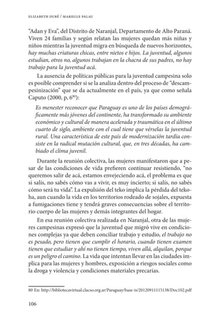 106
elizabeth duré / marielle palau
“Adan y Eva”, del Distrito de Naranjal, Departamento de Alto Paraná.
Viven 24 familias y según relatan las mujeres quedan más niñas y
niños mientras la juventud migra en búsqueda de nuevos horizontes,
hay muchas criaturas chicas, entre nietos e hijos. La juventud, algunos
estudian, otros no, algunos trabajan en la chacra de sus padres, no hay
trabajo para la juventud acá.
La ausencia de políticas públicas para la juventud campesina solo
es posible comprender si se la analiza dentro del proceso de “descam-
pesinización” que se da actualmente en el país, ya que como señala
Caputo (2000, p, 680
):
Es menester reconocer que Paraguay es uno de los países demográ-
ficamente más jóvenes del continente, ha transformado su ambiente
económico y cultural de manera acelerada y traumática en el último
cuarto de siglo, ambiente con el cual tiene que vérselas la juventud
rural. Una característica de este país de modernización tardía con-
siste en la radical mutación cultural, que, en tres décadas, ha cam-
biado el clima juvenil.
Durante la reunión colectiva, las mujeres manifestaron que a pe-
sar de las condiciones de vida prefieren continuar resistiendo, “no
queremos salir de acá, estamos envejeciendo acá, el problema es que
si salís, no sabés cómo vas a vivir, es muy incierto; si salís, no sabés
cómo será tu vida”. La expulsión del teko implica la pérdida del teko-
ha, aun cuando la vida en los territorios rodeado de sojales, expuesta
a fumigaciones tiene y tendrá graves consecuencias sobre el territo-
rio cuerpo de las mujeres y demás integrantes del hogar.
En esa reunión colectiva realizada en Naranjal, otra de las muje-
res campesinas expresó que la juventud que migró vive en condicio-
nes complejas ya que deben conciliar trabajo y estudio, el trabajo no
es pesado, pero tienen que cumplir el horario, cuando tienen examen
tienen que estudiar y ahí no tienen tiempo, viven allá, alquilan, porque
es un peligro el camino. La vida que intentan llevar en las ciudades im-
plica para las mujeres y hombres, exposición a riesgos sociales como
la droga y violencia y condiciones materiales precarias.
80	En: http://bibliotecavirtual.clacso.org.ar/Paraguay/base-is/20120911115138/Doc102.pdf
 