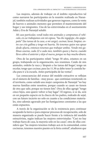 107
mujeres y agronegocios:
una aproximación al impacto y las estrategias utilizadas
Las mujeres, además de trabajar en el ámbito reproductivo tal
como narraron las participantes en la reunión realizada en Naran-
jal, también realizan actividades que generan ingresos, como la venta
de huevos o animales menores que permiten el mantenimiento del
hogar y sus integrantes. Una de las entrevistadas en el asentamiento
Adán y Eva de Naranjal señaló:
Mi caso particular, vendí todos mis animales y compramos el vehí-
culo, en ese trabajamos con mi esposo, “ha che rogapype, che ajapo-
paite” (las tareas de la casa, a mi cargo), cocinar, lavar, limpiar, en-
tre eso crío gallina y tengo mi huerta. No tenemos quien nos apoye
desde afuera, entonces tenemos que trabajar ambos. Vendo mis ga-
llinas caseras, cada 22 o cada mes, también queso y huevo, cuando
llevo cobro el anterior y dejo el nuevo, porque no hay mucho dinero.
Otra de las participantes relató “tengo 50 años, estamos en un
grupo, trabajando en la organización, nos reunimos. Cuido de mis
animales, ordeño la vaca y ‘después a las tareas del hogar’, tengo un
escolar, tengo que cocinar, para las 11.30 ya debe tener la comida he-
cha para ir a la escuela. Antes participaba de las ventas”.
Las consecuencias del avance del modelo extractivo se reflejan
en el número de familias –muy pocas– que continúan resistiendo en
el territorio, como señaló una mujer campesina de Naranjal “no hay
nuevas familias entre nosotros, porque cuando se casan no tienen
de otra que salir, porque no tienen lote”. Otra de ellas agregó “tengo
cinco hijos, uno quiere volver si hay lugar”. El regreso, si se da, será
en un pequeño espacio en la chacra de los padres, rodeado de sojal,
con un futuro incierto no solo en cuanto a las condiciones materia-
les, sino además agravado por las fumigaciones constantes a las que
están expuestos.
A través de la organización se da la resistencia para continuar
ocupando la tierra o para empezar procesos de recuperación, solo de
manera organizada se puede hacer frente a la violencia del modelo
extractivista, según indican las mujeres entrevistadas: “Casi no hay
trabajo fuera de casa, la mayoría solo en las casas”, otra de ellas con-
sidera que “las mujeres tenemos trabajo acá en la comunidad, como
cocineras, tenemos nuestro puesto en la feria central”, añadieron que
 