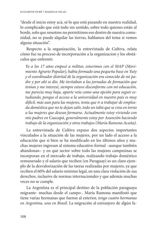 108
elizabeth duré / marielle palau
“desde el inicio estoy acá, sé lo que está pasando en nuestra realidad,
lo complicado que está todo sin sentido, sobre todo quienes están al
borde, solo que nosotros no permitimos eso dentro de nuestra comu-
nidad, no se puede alquilar las tierras, hablamos del tema si vemos
alguna situación”.
Respecto a la organización, la entrevistada de Cultiva, relata
cómo fue su proceso de incorporación a la organizacion y los obstá-
culos que enfrentó:
Yo a los 17 años empecé a militar, estuvimos con el MAP (Movi-
miento Agrario Popular), había formado una pequeña base en Yuty
y el coordinador distrital de la organización era conocido de mi pa-
dre y por ahí se dio. Me invitaban a las jornadas de formación que
tenían y me interesé, siempre estuve disconforme con mi educación,
me parecía muy baja, aparte veía como una opción para seguir es-
tudiando, porque el acceso a la universidad en nuestro país es muy
difícil, más aun para las mujeres, tenía que ir a trabajar de emplea-
da doméstica que no te dejan salir, todo un tabú que se crea en torno
a las mujeres que desean formarse. Actualmente estoy viviendo con
mis padres en Caazapá, generalmente estoy por Asunción haciendo
trabajo de la organización y otros trabajos (María Ramona Acuña).
La entrevistada de Cultiva expuso dos aspectos importantes
vinculados a la situación de las mujeres, por un lado el acceso a la
educación que si bien se ha modificado en los últimos años y mu-
chas mujeres ingresan al sistema educativo formal –aunque también
abandonan– y en qué sector sobre todo las mujeres campesinas se
incorporan en el mercado de trabajo, realizando trabajo doméstico
remunerado y el salario que reciben (en Paraguay) es un claro ejem-
plo de la desvalorización de las tareas realizadas por mujeres, ya que
reciben el 60% del salario mínimo legal, en una clara violación de sus
derechos, inclusive de normas internacionales y que además muchas
veces no se cumple.
La Argentina es el principal destino de la población paraguaya
migrante- muchas desde el campo-. María Ramona manifestó que
tiene varias hermanas que fueron al exterior, tengo cuatro hermanas
en Argentina, una en Brasil. La migración al extranjero de algún fa-
 