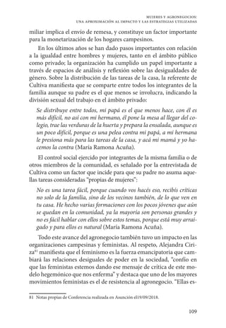 109
mujeres y agronegocios:
una aproximación al impacto y las estrategias utilizadas
miliar implica el envío de remesa, y constituye un factor importante
para la monetarización de los hogares campesinos.
En los últimos años se han dado pasos importantes con relación
a la igualdad entre hombres y mujeres, tanto en el ámbito público
como privado; la organización ha cumplido un papel importante a
través de espacios de análisis y reflexión sobre las desigualdades de
género. Sobre la distribución de las tareas de la casa, la referente de
Cultiva manifiesta que se comparte entre todos los integrantes de la
familia aunque su padre es el que menos se involucra, indicando la
división sexual del trabajo en el ámbito privado:
Se distribuye entre todos, mi papá es el que menos hace, con él es
más difícil, no así con mi hermano, él pone la mesa al llegar del co-
legio, trae las verduras de la huerta y prepara la ensalada, aunque es
un poco difícil, porque es una pelea contra mi papá, a mi hermana
le presiona más para las tareas de la casa, y acá mi mamá y yo ha-
cemos la contra (María Ramona Acuña).
El control social ejercido por integrantes de la misma familia o de
otros miembros de la comunidad, es señalado por la entrevistada de
Cultiva como un factor que incide para que su padre no asuma aque-
llas tareas consideradas “propias de mujeres”:
No es una tarea fácil, porque cuando vos hacés eso, recibís críticas
no solo de la familia, sino de los vecinos también, de lo que ven en
tu casa. He hecho varias formaciones con los pocos jóvenes que aún
se quedan en la comunidad, ya la mayoría son personas grandes y
no es fácil hablar con ellos sobre estos temas, porque está muy arrai-
gado y para ellos es natural (María Ramona Acuña).
Todo este avance del agronegocio también tuvo un impacto en las
organizaciones campesinas y feministas. Al respeto, Alejandra Ciri-
za81
manifiesta que el feminismo es la fuerza emancipatoria que cam-
biará las relaciones desiguales de poder en la sociedad, “confío en
que las feministas estemos dando ese mensaje de crítica de este mo-
delo hegemónico que nos enferma” y destaca que uno de los mayores
movimientos feministas es el de resistencia al agronegocio. “Ellas es-
81	 Notas propias de Conferencia realizada en Asunción el19/09/2018.
 