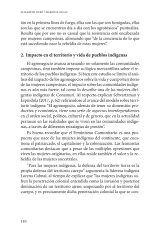 110
elizabeth duré / marielle palau
tán en la primera línea de fuego, ellas son las que son fumigadas, ellas
son las que se encuentran día a día con los agrotóxicos” puntualiza.
Resalta que por eso no es casual que la resistencia esté encabezada
por mujeres campesinas, afirmando que “de la conciencia de lo que
está sucediendo nace la rebeldía de estas mujeres”.
2. 	Impacto en el territorio y vida de pueblos indígenas
El agronegocio avanza arrasando no solamente las comunidades
campesinas, sino también impone su lógica mercantilista sobre el te-
rritorio de los pueblos indígenas. Si bien este estudio se limita al aná-
lisis del impacto de los agronegocios sobre la vida y cuerpo/territorio
de las mujeres campesinas, el impacto sobre las comunidades indíge-
nas es aún más fuerte, tal como lo describe una de las mujeres diri-
gentas indígenas de Conamuri. Al respecto explican Schvartzman y
Espíndola (2017, p, 62) refiriéndose al avance del modelo sobre terri-
torio indígena “El agronegocio, además de tener su dimensión pro-
ductiva y económica, tiene una serie de aspectos interdependientes
en el orden social, político, cultural y de género, que en la actualidad
permean en las realidades que se viven en las comunidades indíge-
nas, a través de diferentes estrategias de presión”.
Es bueno recordar que el Feminismo Comunitario es una pro-
puesta que nace de las mujeres indígenas del continente, que cues-
tiona el patriarcado, el capitalismo y la colonización. Las feministas
comunitarias destacan que a pesar de las múltiples opresiones que
viven las mujeres originarias, en ellas reside también el valor y la re-
beldía de las mujeres ancestrales.
“Para las mujeres indígenas, la defensa del territorio tierra es la
propia defensa del territorio cuerpo” argumenta la lideresa indígena
Lorena Cabnal, al tiempo de explicar que “las mujeres indígenas su-
fren la penetración colonial entendida como la invasión y posterior
dominación de un territorio ajeno, empezando por el territorio del
cuerpo, y es precisamente dicha penetración colonial la que se con-
 