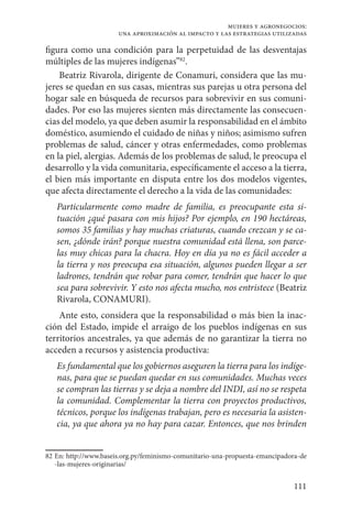 111
mujeres y agronegocios:
una aproximación al impacto y las estrategias utilizadas
figura como una condición para la perpetuidad de las desventajas
múltiples de las mujeres indígenas”82
.
Beatriz Rivarola, dirigente de Conamuri, considera que las mu-
jeres se quedan en sus casas, mientras sus parejas u otra persona del
hogar sale en búsqueda de recursos para sobrevivir en sus comuni-
dades. Por eso las mujeres sienten más directamente las consecuen-
cias del modelo, ya que deben asumir la responsabilidad en el ámbito
doméstico, asumiendo el cuidado de niñas y niños; asimismo sufren
problemas de salud, cáncer y otras enfermedades, como problemas
en la piel, alergias. Además de los problemas de salud, le preocupa el
desarrollo y la vida comunitaria, específicamente el acceso a la tierra,
el bien más importante en disputa entre los dos modelos vigentes,
que afecta directamente el derecho a la vida de las comunidades:
Particularmente como madre de familia, es preocupante esta si-
tuación ¿qué pasara con mis hijos? Por ejemplo, en 190 hectáreas,
somos 35 familias y hay muchas criaturas, cuando crezcan y se ca-
sen, ¿dónde irán? porque nuestra comunidad está llena, son parce-
las muy chicas para la chacra. Hoy en día ya no es fácil acceder a
la tierra y nos preocupa esa situación, algunos pueden llegar a ser
ladrones, tendrán que robar para comer, tendrán que hacer lo que
sea para sobrevivir. Y esto nos afecta mucho, nos entristece (Beatriz
Rivarola, CONAMURI).
Ante esto, considera que la responsabilidad o más bien la inac-
ción del Estado, impide el arraigo de los pueblos indígenas en sus
territorios ancestrales, ya que además de no garantizar la tierra no
acceden a recursos y asistencia productiva:
Es fundamental que los gobiernos aseguren la tierra para los indíge-
nas, para que se puedan quedar en sus comunidades. Muchas veces
se compran las tierras y se deja a nombre del INDI, así no se respeta
la comunidad. Complementar la tierra con proyectos productivos,
técnicos, porque los indígenas trabajan, pero es necesaria la asisten-
cia, ya que ahora ya no hay para cazar. Entonces, que nos brinden
82	En: http://www.baseis.org.py/feminismo-comunitario-una-propuesta-emancipadora-de
-las-mujeres-originarias/
 