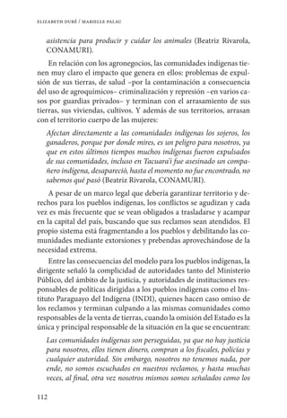 112
elizabeth duré / marielle palau
asistencia para producir y cuidar los animales (Beatriz Rivarola,
Conamuri).
En relación con los agronegocios, las comunidades indígenas tie-
nen muy claro el impacto que genera en ellos: problemas de expul-
sión de sus tierras, de salud –por la contaminación a consecuencia
del uso de agroquímicos– criminalización y represión –en varios ca-
sos por guardias privados– y terminan con el arrasamiento de sus
tierras, sus viviendas, cultivos. Y además de sus territorios, arrasan
con el territorio cuerpo de las mujeres:
Afectan directamente a las comunidades indígenas los sojeros, los
ganaderos, porque por donde mires, es un peligro para nosotros, ya
que en estos últimos tiempos muchos indígenas fueron expulsados
de sus comunidades, incluso en Tacuara’i fue asesinado un compa-
ñero indígena, desapareció, hasta el momento no fue encontrado, no
sabemos qué pasó (Beatriz Rivarola, CONAMURI).
A pesar de un marco legal que debería garantizar territorio y de-
rechos para los pueblos indígenas, los conflictos se agudizan y cada
vez es más frecuente que se vean obligados a trasladarse y acampar
en la capital del país, buscando que sus reclamos sean atendidos. El
propio sistema está fragmentando a los pueblos y debilitando las co-
munidades mediante extorsiones y prebendas aprovechándose de la
necesidad extrema.
Entre las consecuencias del modelo para los pueblos indígenas, la
dirigente señaló la complicidad de autoridades tanto del Ministerio
Público, del ámbito de la justicia, y autoridades de instituciones res-
ponsables de políticas dirigidas a los pueblos indígenas como el Ins-
tituto Paraguayo del Indígena (INDI), quienes hacen caso omiso de
los reclamos y terminan culpando a las mismas comunidades como
responsables de la venta de tierras, cuando la omisión del Estado es la
única y principal responsable de la situación en la que se encuentran:
Las comunidades indígenas son perseguidas, ya que no hay justicia
para nosotros, ellos tienen dinero, compran a los fiscales, policías y
cualquier autoridad. Sin embargo, nosotros no tenemos nada, por
ende, no somos escuchados en nuestros reclamos, y hasta muchas
veces, al final, otra vez nosotros mismos somos señalados como los
 