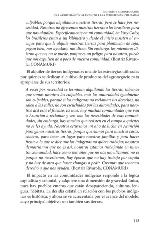 113
mujeres y agronegocios:
una aproximación al impacto y las estrategias utilizadas
culpables, porque alquilamos nuestras tierras, pero se hace por ne-
cesidad. Nosotros no ofrecemos nuestras tierras a los brasileros para
que nos alquilen. Específicamente en mi comunidad, en Yasy Cañy,
los brasileros están a un kilómetro y desde el inicio insisten al ca-
cique para que le alquile nuestras tierras para plantación de soja,
pagan bien, nos ayudará, nos dicen. Sin embargo, los miembros di-
jeron que no, no se puede, porque es un peligro para nosotros, puede
que nos expulsen de a poco de nuestra comunidad. (Beatriz Rivaro-
la, CONAMURI)
El alquiler de tierras indígenas es una de las estrategias utilizadas
por quienes se dedican al cultivo de productos del agronegocio para
apropiarse de sus territorios:
A veces por necesidad se terminan alquilando las tierras, sabemos
que somos nosotros los culpables, más las autoridades igualmente
son culpables, porque si los indígenas no reclaman sus derechos, no
salen a las calles, no son escuchados por las autoridades, para noso-
tros acá está el fracaso. Es más, hay muchas comunidades que van
a Asunción a reclamar y ven solo las necesidades de esas comuni-
dades, sin embargo, hay muchas que resisten en el campo a quienes
no se les ayuda. Nosotros estuvimos un año de lucha en Asunción
para ganar nuestras tierras, porque queríamos para nuestras casas,
chacras, para tener un lugar para nuestras familias y para hacer
frente a lo que se dice que los indígenas no quiere trabajar, nosotros
demostramos que no es así, nosotros estamos trabajando en nues-
tra comunidad, hace como seis años que no nos movilizamos, no es
porque no necesitemos, hay épocas que no hay trabajo por sequía
y no hay de otra que hacer changas o pedir. Creemos que tenemos
derecho a que nos ayuden. (Beatriz Rivarola, CONAMURI)
El impacto en las comunidades indígenas responde a la lógica
capitalista y colonial, y adquiere una dimensión de gravedad única,
pues hay pueblos enteros que están desapareciendo, culturas, len-
guas, hábitats. La desidia estatal en relación con los pueblos indíge-
nas es histórica, y ahora se ve acrecentada por el avance del modelo,
cuyo principal objetivo son también sus tierras.
 