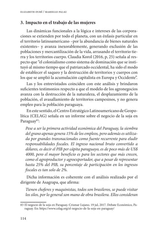 114
elizabeth duré / marielle palau
3.	Impacto en el trabajo de las mujeres
Las dinámicas funcionales a la lógica e intereses de las corpora-
ciones se extienden por todo el planeta, con un énfasis particular en
el territorio latinoamericano –por la abundancia de bienes naturales
existentes– y avanza inexorablemente, generando exclusión de las
poblaciones y mercantilización de la vida, arrasando el territorio tie-
rra y los territorios cuerpo. Claudia Korol (2016, p, 25) señala al res-
pecto que “el colonialismo como sistema de dominación que se insti-
tuyó al mismo tiempo que el patriarcado occidental, ha sido el modo
de establecer el saqueo y la destrucción de territorios y cuerpos con
los que se amplió la acumulación capitalista en Europa y Occidente”.
Las y los entrevistados coinciden con este análisis y brindaron
suficientes testimonios respecto a que el modelo de los agronegocios
avanza con la destrucción de la naturaleza, el desplazamiento de la
población, el avasallamiento de territorios campesinos, y no genera
empleo para la población paraguaya.
En este sentido, el Centro Estratégico Latinoamericano de Geopo-
lítica (CELAG) señala en un informe sobre el negocio de la soja en
Paraguay83
:
Pese a ser la primera actividad económica del Paraguay, la siembra
del grano apenas genera 15% de los empleos, pero además es utiliza-
da por grandes transnacionales como fuente recurrente para eludir
responsabilidades fiscales. El ingreso nacional bruto convertido a
dólares, es decir el PIB per cápita paraguayo, es de poco más de US$
4000, pero el mayor beneficio es para los sectores que más crecen,
como el agroproductor y agroexportador, que a pesar de representar
hasta 25% del PIB, su porcentaje de participación en los ingresos
fiscales es tan solo de 2%.
Dicha información es coherente con el análisis realizado por el
dirigente de Asagrapa, que afirma:
Tienen choferes y maquinistas, todos son brasileros, se puede visitar
los silos, por lo general son mano de obra brasilera. Ellos consideran
83	El negocio de la soja en Paraguay. Crismar Lujano. 19 jul, 2017. Debate Económico, Pa-
raguay. En: https://www.celag.org/el-negocio-de-la-soja-en-paraguay/
 