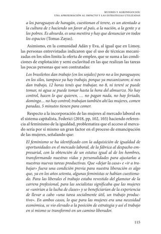 115
mujeres y agronegocios:
una aproximación al impacto y las estrategias utilizadas
a los paraguayos de haragán, cuestionan el terere, es un atentado a
la cultura de z haciendo un favor al país, a la nación, a la gente y a
los pobres. Es absurdo, es una mentira y hay que denunciar en todos
los espacios (Tomas Zayas).
Asimismo, en la comunidad Adán y Eva, al igual que en Limoy,
las personas entrevistadas indicaron que el uso de técnicas mecani-
zadas en los silos limita la oferta de empleo, que se suma a las condi-
ciones de explotación y semi esclavitud en las que realizan las tareas
las pocas personas que son contratadas:
Los brasileños dan trabajo (en los sojales) pero no a los paraguayos;
en los silos, tampoco ya hay trabajo, porque ya mecanizaron; si nos
dan trabajo, 12 horas tenés que trabajar, no 8, ni tereré se puede
tomar, ni agua se puede tomar hasta la hora del almuerzo. No hay
control, hacen lo que quieren, … no pagan nada, no hay feriado,
domingo… no hay control; trabajan también ahí las mujeres, comen
paradas, 5 minutos tienen para comer.
Respecto a la incorporación de las mujeres al mercado laboral en
el sistema capitalista, Federici (2018, pp, 102, 103) haciendo referen-
cia al feminismo de la igualdad, problematiza que el acceso al merca-
do sería por sí mismo un gran factor en el proceso de emancipación
de las mujeres, señalando que:
El feminismo se ha identificado con la adquisición de igualdad de
oportunidades en el mercado laboral, de la fábrica al despacho em-
presarial, con la obtención de un estatus igual al de los hombres,
transformando nuestras vidas y personalidades para ajustarlas a
nuestras nuevas tareas productivas. Que «dejar la casa» e «ir a tra-
bajar» fuera una condición previa para nuestra liberación es algo
que, ya en los años setenta, algunas feministas se habían cuestiona-
do. Para las liberales el trabajo estaba revestido del glamour de la
carrera profesional, para las socialistas significaba que las mujeres
se «unirían a la lucha de clases» y se beneficiarían de la experiencia
de llevar a cabo «una tarea socialmente útil, un trabajo produc-
tivo». En ambos casos, lo que para las mujeres era una necesidad
económica, se vio elevado a la posición de estrategia y así el trabajo
en sí mismo se transformó en un camino liberador.
 