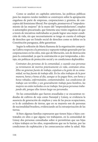 116
elizabeth duré / marielle palau
Como se analizó en capítulos anteriores, las políticas públicas
para las mujeres rurales también se construyen sobre la apropiación
engañosa de parte de empresas, corporaciones y gremios, de con-
ceptos del feminismo liberal. Por ejemplo, promueven el “empodera-
miento de las mujeres” de la mano del “emprendedurismo”, empleo
o autoempleo precarizado, que fomenta una visión engañosa de que
a través de iniciativas individuales se puede lograr una mejor condi-
ción de vida, sin que necesariamente se tenga en cuenta el enfoque
de derechos que un Estado social de derechos como se define en la
Constitución paraguaya, debe garantizar.
Según la reflexión de María Ramona de la organización campesi-
na Cultiva respecto a la presencia y supuesto trabajo generado por las
corporaciones en los silos, más que de liberación, son de destrucción
para la comunidad, ya que la contratación es por temporadas, a des-
tajo, sin políticas de protección social y en condiciones deplorables:
Contratan dos personas de la comunidad, y cuando esas personas
ya terminaron de morirse prácticamente en vida, contratan otras.
Ellos no generan fuente de trabajo, expulsan a la gente de su comu-
nidad, no hay fuente de trabajo allá. En los silos trabajan de la peor
manera, horas y horas al día, aunque se les pague bien, son horas y
horas robadas, enfermándote, contaminándote. Las condiciones de
trabajo son terribles y son generalmente trabajo para hombres, las
mujeres no están incluidas en ese trabajo. Son pocas personas traba-
jando ahí, porque ellos tienen luego sus personales.
En las comunidades que fueron avasalladas y se encuentran ro-
deadas de cultivos de soja como Naranjal y Limoy, se evidencia la
ausencia de generación de empleos y una de las pocas ocupaciones,
es la de cuidadores de tierras, que en su mayoría son de personas
de nacionalidad brasilera, evidenciando así la extranjerización de las
tierras.
Si bien algunas familias expresaron que tienen hijas o hijos con-
tratados en silos o que alguna vez trabajaron, en la comunidad de
Limoy dos personas consultadas sobre si permitirían que sus hijas
o hijos trabajen en los silos, respondieron que no lo harían, por las
condiciones de explotación y las consecuencias sobre la salud. Más
 