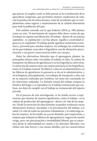 117
mujeres y agronegocios:
una aproximación al impacto y las estrategias utilizadas
que pensar en empleo rural, se debe pensar en la revitalización de la
agricultura campesina, que permitiría mejores condiciones de vida,
con la producción de autoconsumo, venta de excedentes que se com-
plementan como ingreso y mejoramiento de la calidad alimentaria
para toda la población del país.
Este análisis coincide con lo que Federici (2018, p, 108) plantea
como un reto, “el movimiento de mujeres debe darse cuenta de que
el trabajo no supone una liberación. El trabajo –dentro de un sistema
capitalista– es explotación y no hay placer, orgullo o creatividad al-
guna en ser explotada”. El trabajo puede significar autonomía econó-
mica y personal para muchas mujeres, sin embargo, las condiciones
en las que trabajan, sean silos o frigoríficos, son de alienación, preca-
rización y con graves consecuencias sobre sus cuerpos.
Entre las alternativas laborales que el agronegocio plantea, las
principales ofertas están vinculadas al trabajo en silos, la cadena de
transporte, las fábricas de agrotóxicos y en los frigoríficos, entre otras.
La inserción de mujeres tiene una mayor presencia en los frigoríficos,
tanto en el trabajo manual “de fábrica”, como en el administrativo; en
las fábricas de agrotóxicos la presencia se da en lo administrativo, y
en la limpieza, principalmente. Los trabajos de transporte y silos son
en su mayoría realizados por hombres, tal como fue constatado en
las entrevistas realizadas. La división sexual del trabajo traspasa la
frontera del hogar y se reproduce en el trabajo remunerado que rea-
lizan, sin dejar de cumplir con el trabajo no remunerado del espacio
privado.
En el proceso de esta investigación, se ha tenido acceso a expe-
riencias que ilustran de manera significativa, cómo el trabajo –en la
cadena de producción del agronegocio– afecta a la vida de las muje-
res. Desde la narración de estas historias se pueden evidenciar varias
afirmaciones teóricas vinculadas a la precarización del trabajo, a la
salud y la vida de todas las personas trabajadoras, y la sobrecarga so-
bre las mujeres. Se ha tenido un acceso limitado, pero importante, a
mujeres que trabajan en fábricas de agroquímicos, negocio de mucho
riesgo, pero con precarización e inestabilidad laboral, que se estruc-
tura desde la informalidad en cuanto a los derechos laborales. Los
relatos son más breves y con menos detalles, por las características
 