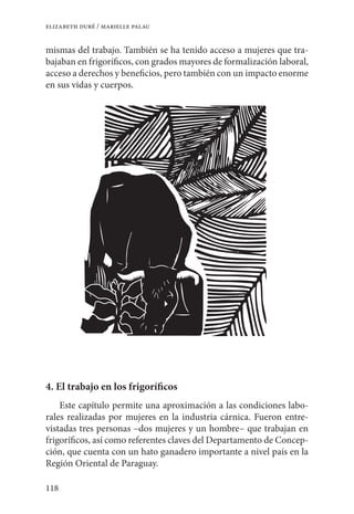 118
elizabeth duré / marielle palau
mismas del trabajo. También se ha tenido acceso a mujeres que tra-
bajaban en frigoríficos, con grados mayores de formalización laboral,
acceso a derechos y beneficios, pero también con un impacto enorme
en sus vidas y cuerpos.
4. El trabajo en los frigoríficos
Este capítulo permite una aproximación a las condiciones labo-
rales realizadas por mujeres en la industria cárnica. Fueron entre-
vistadas tres personas –dos mujeres y un hombre– que trabajan en
frigoríficos, así como referentes claves del Departamento de Concep-
ción, que cuenta con un hato ganadero importante a nivel país en la
Región Oriental de Paraguay.
 
