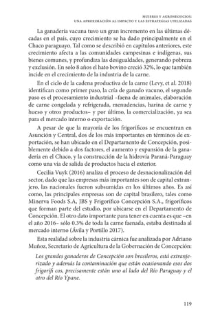 119
mujeres y agronegocios:
una aproximación al impacto y las estrategias utilizadas
La ganadería vacuna tuvo un gran incremento en las últimas dé-
cadas en el país, cuyo crecimiento se ha dado principalmente en el
Chaco paraguayo. Tal como se describió en capítulos anteriores, este
crecimiento afecta a las comunidades campesinas e indígenas, sus
bienes comunes, y profundiza las desigualdades, generando pobreza
y exclusión. En solo 8 años el hato bovino creció 32%, lo que también
incide en el crecimiento de la industria de la carne.
En el ciclo de la cadena productiva de la carne (Levy, et al. 2018)
identifican como primer paso, la cría de ganado vacuno, el segundo
paso es el procesamiento industrial –faena de animales, elaboración
de carne congelada y refrigerada, menudencias, harina de carne y
hueso y otros productos– y por último, la comercialización, ya sea
para el mercado interno o exportación.
A pesar de que la mayoría de los frigoríficos se encuentran en
Asunción y Central, dos de los más importantes en términos de ex-
portación, se han ubicado en el Departamento de Concepción, posi-
blemente debido a dos factores, el aumento y expansión de la gana-
dería en el Chaco, y la construcción de la hidrovía Paraná-Paraguay
como una vía de salida de productos hacia el exterior.
Cecilia Vuyk (2016) analiza el proceso de desnacionalización del
sector, dado que las empresas más importantes son de capital extran-
jero, las nacionales fueron subsumidas en los últimos años. Es así
como, las principales empresas son de capital brasilero, tales como
Minerva Foods S.A, JBS y Frigorífico Concepción S.A., frigoríficos
que forman parte del estudio, por ubicarse en el Departamento de
Concepción. El otro dato importante para tener en cuenta es que –en
el año 2016– sólo 0.3% de toda la carne faenada, estaba destinada al
mercado interno (Ávila y Portillo 2017).
Esta realidad sobre la industria cárnica fue analizada por Adriano
Muñoz, Secretario de Agricultura de la Gobernación de Concepción:
Los grandes ganaderos de Concepción son brasileros, está extranje-
rizado y además la contaminación que están ocasionando esos dos
frigorífi cos, precisamente están uno al lado del Río Paraguay y el
otro del Río Ypane.
 
