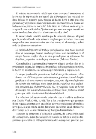 120
elizabeth duré / marielle palau
El mismo entrevistado señaló que al ser de capital extranjero, el
lucro por la exportación no benefi cia al Paraguay: “en realidad no
deja divisas en nuestro país, porque el dueño lleva a otro país sus
ganancias y explota los recursos humanos que tenemos, la fuerza de
trabajo concepcionera, norteña”. Este lucro se realiza a costa de gra-
ves problemas ambientales, “justamente para no tener que invertir en
tratar los desechos, sino tirar directamente a los ríos”.
El entrevistado también resalta que la industria cárnica, al igual
que la producción de soja, ofrecen empleos precarizados, contratos
temporales con consecuencias sociales como el desarraigo, sobre
todo de jóvenes campesinos:
La cantidad de fuentes de trabajo que ofrecen es muy poca, además
lleva al desarraigo, porque muchas personas que trabajaban en el
campo buscan empleo ahí y les dan, pero después de seis meses los
despiden, y quedan sin trabajo y sin chacra (Adriano Muñoz).
Con relación a la generación de empleo, al igual que los silos en la
producción sojera, las empresas frigoríficas si bien generan empleos,
lo hacen en condiciones de extrema precarización y explotación:
La mayor producción ganadera es la de Concepción, además colin-
damos con el Chaco que es eminentemente ganadero. Uno de los fri-
goríficos es de una empresa extranjera, que para algunos da fuentes
de trabajo, sin embargo, es un lugar donde se explota, es la esclavi-
tud moderna que se desarrolla ahí, 14, 16 y algunos hasta 18 horas
de trabajo, con un sueldo miserable. Entonces es un problema social
grave que están ocasionando (Adriano Muñoz).
La reflexión del entrevistado coincide con el análisis realizado
por Cecilia Vuyk (2016, p, 42), “las y los trabajadores que generan
dicha riqueza cuentan con una de las peores condiciones laborales a
nivel país, lo que consta en las denuncias que obran en el Ministerio
del Trabajo y en las movilizaciones y huelgas desarrolladas”.
También se entrevistó a Benjamín Valiente, de la Pastoral Social
de Concepción, quien fue categórico cuando se refirió a que los fri-
goríficos presentes en el Departamento de Concepción generan po-
 