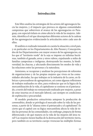 13
Introducción
Este libro analiza las estrategias de los actores del agronegocio ha-
cia las mujeres, y el impacto que provoca en algunas comunidades
campesinas que sobreviven al avance de los agronegocios en Para-
guay, con especial énfasis en cómo afecta la vida de las mujeres. Ade-
más, identifica el rol que desempeñan diferentes actores de la cadena
de los agronegocios evidenciando la articulación entre cada uno de
ellos.
El análisis es realizado tomando en cuenta la situación a nivel país,
y en particular en los Departamentos de Alto Paraná y Concepción,
dos de los Departamentos con mayor avance de los agronegocios, en
los que el “territorio verde” de la soja se impone en infinitas hectá-
reas, también el ganado, arroz y otros rubros, expulsando a miles de
familias campesinas e indígenas, destruyendo los montes, la biodi-
versidad, las chacras, y afectando directamente los modos de vida y
las relaciones entre las personas y la naturaleza.
Asimismo, se recuperan y analizan las percepciones de referentes
de organizaciones y de las propias mujeres que viven en las comu-
nidades afectadas, las que trabajan en la industria de la carne, en fá-
bricas o procesadoras de agroquímicos, así como algunas reflexiones
de trabajos realizados en silos, para evidenciar que en la lógica de la
mercantilización de la vida, el capitalismo se sostiene en el patriarca-
do, a través del trabajo no remunerado realizado por mujeres, a pesar
de estar insertas en el mercado laboral, casi siempre en condiciones
de explotación y precariedad.
El modelo productivo extractivista antepone la producción de
commodities, donde se privilegia el mercado sobre la vida de las per-
sonas, a partir de la “alianza entre el patriarcado y el capitalismo”. Es
cierto que el capital con su lógica mercantilista afecta la vida de to-
das las personas de las comunidades, sin embargo ¿impacta de forma
diferenciada y de qué manera en la vida de las mujeres del área ru-
ral? Las mujeres tienen huellas de la destrucción del territorio-tierra,
pero también en su territorio cuerpo vivencian las múltiples formas
 