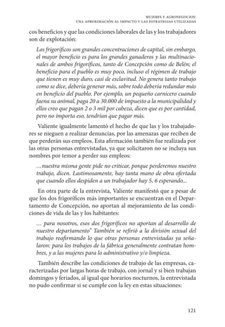 121
mujeres y agronegocios:
una aproximación al impacto y las estrategias utilizadas
cos beneficios y que las condiciones laborales de las y los trabajadores
son de explotación:
Los frigoríficos son grandes concentraciones de capital, sin embargo,
el mayor beneficio es para los grandes ganaderos y las multinacio-
nales de ambos frigoríficos, tanto de Concepción como de Belén; el
beneficio para el pueblo es muy poco, incluso el régimen de trabajo
que tienen es muy duro, casi de esclavitud. No genera tanto trabajo
como se dice, debería generar más, sobre todo debería redundar más
en beneficio del pueblo. Por ejemplo, un pequeño carnicero cuando
faena su animal, paga 20 a 30.000 de impuesto a la municipalidad y
ellos creo que pagan 2 o 3 mil por cabeza, dicen que es por cantidad,
pero no importa eso, tendrían que pagar más.
Valiente igualmente lamentó el hecho de que las y los trabajado-
res se nieguen a realizar denuncias, por las amenazas que reciben de
que perderán sus empleos. Esta afirmación también fue realizada por
las otras personas entrevistadas, ya que solicitaron no se incluya sus
nombres por temor a perder sus empleos:
…nuestra misma gente pide no criticar, porque perderemos nuestro
trabajo, dicen. Lastimosamente, hay tanta mano de obra ofertada
que cuando ellos despiden a un trabajador hay 5, 6 esperando...
En otra parte de la entrevista, Valiente manifestó que a pesar de
que los dos frigoríficos más importantes se encuentran en el Depar-
tamento de Concepción, no aportan al mejoramiento de las condi-
ciones de vida de las y los habitantes:
… para nosotros, esos dos frigoríficos no aportan al desarrollo de
nuestro departamento” También se refirió a la división sexual del
trabajo reafirmando lo que otras personas entrevistadas ya seña-
laron: para los trabajos de la fábrica generalmente contratan hom-
bres, y a las mujeres para lo administrativo y/o limpieza.
También describe las condiciones de trabajo de las empresas, ca-
racterizadas por largas horas de trabajo, con jornal y si bien trabajan
domingos y feriados, al igual que horarios nocturnos, la entrevistada
no pudo confirmar si se cumple con la ley en estas situaciones:
 