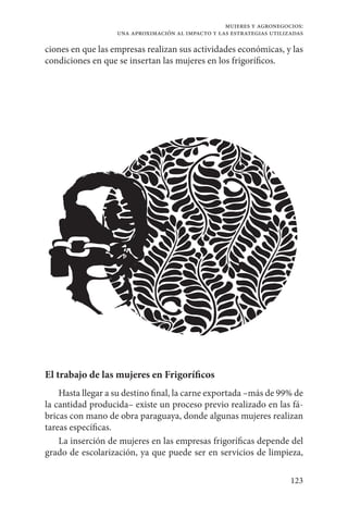 123
mujeres y agronegocios:
una aproximación al impacto y las estrategias utilizadas
ciones en que las empresas realizan sus actividades económicas, y las
condiciones en que se insertan las mujeres en los frigoríficos.
El trabajo de las mujeres en Frigoríficos
Hasta llegar a su destino final, la carne exportada –más de 99% de
la cantidad producida– existe un proceso previo realizado en las fá-
bricas con mano de obra paraguaya, donde algunas mujeres realizan
tareas específicas.
La inserción de mujeres en las empresas frigoríficas depende del
grado de escolarización, ya que puede ser en servicios de limpieza,
 