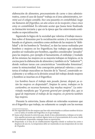 124
elizabeth duré / marielle palau
elaboración de alimentos, procesamiento de carne o área adminis-
trativa, como el caso de Juana84
trabaja en el área administrativa, ter-
miné acá el colegio contable, hice una pasantía en contabilidad, luego
me llamaron del frigorífico, un año estuve en la recepción y hace cinco
estoy en contabilidad. Es relevante acotar que Juana tiene finalizada
su formación terciaria y que en la época que fue entrevistada conti-
nuaba su especialización.
Siguiendo la lógica de la sociedad que valoriza el trabajo mascu-
lino sobre el femenino por la socialización sexista y la construcción
basada en el género, considera como atributo de las mujeres la “debi-
lidad” y de los hombres la “fortaleza”, se dan las tareas realizadas por
hombres y mujeres en los frigoríficos; hay trabajos que solamente
pueden ser realizados por hombres, aquellos considerados “pesados”
para las mujeres, por ejemplo el faenamiento, el embalaje y traslado
de los mismos; las mujeres en su mayoría trabajan en limpieza, en la
cocina para la elaboración de alimentos y también en la “industria”85
,
donde realizan tareas con características “consideradas femeninas”,
como la minuciosidad. Esta concepción patriarcal valoriza y carac-
teriza el trabajo masculino en función de la “fuerza”, construido so-
cialmente y se refleja en la división sexual del trabajo donde mujeres
y hombres se insertan en el frigorífico:
Los hombres hacen el trabajo más pesado: faenar, después ya es-
tán las mujeres en despostada86
, limpian la carne, trabajan en la
curtiembre; en recursos humanos, hay muchas mujeres”. La entre-
vistada manifiesta que “el gerente general por ejemplo dice, que es
igual de importante el trabajo de las mujeres; en portería también
hay mujeres.
Durante la entrevista, Juana afirmó en reiteradas ocasiones que
en el frigorífico que trabaja, no solamente se cumple con las normas
84	Por seguridad de las dos mujeres que han sido entrevistadas se utilizan nombres ficticios
y no se indica el nombre del Frigorífico en el que trabajan.
85	Juana aclaró durante la entrevista que, desde el área administrativa, trabajan en la indu-
stria aquellas personas que realizan alguna tarea en el procesamiento de la carne, desde
el faenamiento, despostada, empaque hasta su exportación.
86	Despostada: es el área de un establecimiento frigorífico donde se realizan los cortes o
despieces de una res. La temperatura debe ser mantenida en una temperatura de no más
de 10 grados.
 
