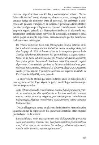 125
mujeres y agronegocios:
una aproximación al impacto y las estrategias utilizadas
laborales vigentes, sino también las y los trabajadores tienen “bene-
ficios adicionales” como desayuno, almuerzo, cena, entrega de una
canasta básica de alimentos para el personal. Sin embargo, a dife-
rencia de quienes trabajan en la fábrica, el personal administrativo
cuenta con algunos privilegios más, como el traslado en un bus de la
empresa, seguro privado y si bien quienes trabajan en el área de pro-
cesamiento también tienen servicio de desayuno, almuerzo y cena,
deben pagar un monto específico. Juana reconoce que los beneficios,
realmente son privilegios:
De repente somos un poco más privilegiados los que estamos en la
parte administrativa que en la industria, donde es más pesado, pero
sí se les paga el 100% de horas extras, se les compensa por ese lado.
Trabajo ocho horas, tenemos un bus que nos busca a la gente que es-
tamos en la parte administrativa, ahí tenemos desayuno, almuerzo
libre y si te quedas hasta tarde, también, cena. Este servicio es para
el personal. Otro servicio que hay es, la canasta básica al mes, para
todos los funcionarios, incluye: 5 kl de arroz, fideo 2 o 3 paquetes,
aceite, yerba, azúcar. Y también, tenemos dos seguros: Instituto de
Previsión Social (IPS) y uno privado.
La entrevistada afirma que en los últimos años se han ajustado a
las exigencias de las leyes vigentes, por el control que realizan orga-
nismos responsables:
Todo el funcionariado es contratado; cuando hay alguna obra gran-
de, se contrata por día, igualmente se les hace contrato, tenemos
mucho control, son muy exigentes, por eso siempre se trata de hacer
todo en regla. Algunas veces llegan a cualquier hora y tiene que estar
todo en orden.
Desde el lugar que ocupa en el área administrativa Juana describe
las condiciones de explotación a la que están sometidas otras mujeres
que trabajan en la fábrica:
Las cuchilleras, están prácticamente todo el día paradas, por eso te
decía que nosotros tenemos más beneficios, nosotros podemos llevar
una frutita, una media mañana. Sin embargo, ellas trabajan conti-
nuado, están paradas, apenas agua toman”.
 