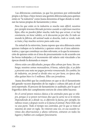 126
elizabeth duré / marielle palau
Las diferencias continúan, ya que los permisos por enfermedad
propia o de hijas e hijos tienen una gestión diferenciada para quiénes
están en “la industria” como Juana denomina al lugar donde se reali-
zan las tareas propias de faenamiento y otras:
Para los que están en la industria es mucho más difícil, nosotros
por ejemplo tenemos liberado permiso cuando se enferman nuestros
hijos, ellos no pueden faltar mucho, todo hay que avisar, si no hay
constancia, no tiene validez, se le descuenta ya por día. Es todo un
mundo la fábrica, del animal nada se desecha, todo se vende, todo
se trata y hay muchos sectores para cada cosa.
En mitad de la entrevista, Juana expone que otra diferencia entre
quienes trabajan en la industria y quienes están en el área adminis-
trativa, y que que constituye un dato relevante, es la que la remunera-
ción de quienes están en el área de procesamiento va de acuerdo con
las horas trabajadas y el incremento del salario está vinculado a las
épocas donde la demanda es mayor:
Ahora están con dificultades, porque ellos cobran por hora. Sin em-
bargo, nosotros somos mensualeros, 8 horas, salario fijo, si yo falto
y presento una nota me pagan permiso remunerado. En cambio, los
de industria, un jornal se divide otra vez por hora, en época alta,
ellos quitan bien 4 o 5 millones. Ellos son jornaleros.
Juana describió que las condiciones en que se da el faenamiento
del ganado vacuno dependen de las reglas y cultura del país al cual
será exportado. El proceso de faenamiento es auditado, por lo que el
frigorífico debe dar cumplimento estricto de cómo debe hacerse:
En el corral ponen música clásica a los animales para que se rela-
jen, porque si se ponen nerviosos dice que la carne no es lo mismo.
Dependiendo de a dónde va, es diferente la faena, por ejemplo, los
rabinos rezan y después recién se le faena el animal. Para Chile solo
va una parte. Todo el tiempo nos controlan, por lo que se trata al
máximo de estar en regla. Ya vinieron una vez, en esa ocasión tu-
vimos dos observaciones y ahora volvieron, entraron en todos los
lugares y hablan con cualquier funcionario.
 