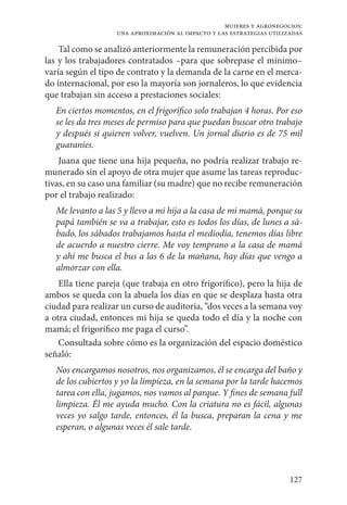 127
mujeres y agronegocios:
una aproximación al impacto y las estrategias utilizadas
Tal como se analizó anteriormente la remuneración percibida por
las y los trabajadores contratados –para que sobrepase el mínimo–
varía según el tipo de contrato y la demanda de la carne en el merca-
do internacional, por eso la mayoría son jornaleros, lo que evidencia
que trabajan sin acceso a prestaciones sociales:
En ciertos momentos, en el frigorífico solo trabajan 4 horas. Por eso
se les da tres meses de permiso para que puedan buscar otro trabajo
y después si quieren volver, vuelven. Un jornal diario es de 75 mil
guaraníes.
Juana que tiene una hija pequeña, no podría realizar trabajo re-
munerado sin el apoyo de otra mujer que asume las tareas reproduc-
tivas, en su caso una familiar (su madre) que no recibe remuneración
por el trabajo realizado:
Me levanto a las 5 y llevo a mi hija a la casa de mi mamá, porque su
papá también se va a trabajar, esto es todos los días, de lunes a sá-
bado, los sábados trabajamos hasta el mediodía, tenemos días libre
de acuerdo a nuestro cierre. Me voy temprano a la casa de mamá
y ahí me busca el bus a las 6 de la mañana, hay días que vengo a
almorzar con ella.
Ella tiene pareja (que trabaja en otro frigorífico), pero la hija de
ambos se queda con la abuela los días en que se desplaza hasta otra
ciudad para realizar un curso de auditoria, “dos veces a la semana voy
a otra ciudad, entonces mi hija se queda todo el día y la noche con
mamá; el frigorífico me paga el curso”.
Consultada sobre cómo es la organización del espacio doméstico
señaló:
Nos encargamos nosotros, nos organizamos, él se encarga del baño y
de los cubiertos y yo la limpieza, en la semana por la tarde hacemos
tarea con ella, jugamos, nos vamos al parque. Y fines de semana full
limpieza. Él me ayuda mucho. Con la criatura no es fácil, algunas
veces yo salgo tarde, entonces, él la busca, preparan la cena y me
esperan, o algunas veces él sale tarde.
 