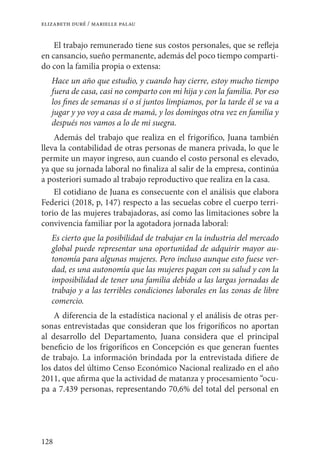 128
elizabeth duré / marielle palau
El trabajo remunerado tiene sus costos personales, que se refleja
en cansancio, sueño permanente, además del poco tiempo comparti-
do con la familia propia o extensa:
Hace un año que estudio, y cuando hay cierre, estoy mucho tiempo
fuera de casa, casi no comparto con mi hija y con la familia. Por eso
los fines de semanas sí o sí juntos limpiamos, por la tarde él se va a
jugar y yo voy a casa de mamá, y los domingos otra vez en familia y
después nos vamos a lo de mi suegra.
Además del trabajo que realiza en el frigorífico, Juana también
lleva la contabilidad de otras personas de manera privada, lo que le
permite un mayor ingreso, aun cuando el costo personal es elevado,
ya que su jornada laboral no finaliza al salir de la empresa, continúa
a posteriori sumado al trabajo reproductivo que realiza en la casa.
El cotidiano de Juana es consecuente con el análisis que elabora
Federici (2018, p, 147) respecto a las secuelas cobre el cuerpo terri-
torio de las mujeres trabajadoras, así como las limitaciones sobre la
convivencia familiar por la agotadora jornada laboral:
Es cierto que la posibilidad de trabajar en la industria del mercado
global puede representar una oportunidad de adquirir mayor au-
tonomía para algunas mujeres. Pero incluso aunque esto fuese ver-
dad, es una autonomía que las mujeres pagan con su salud y con la
imposibilidad de tener una familia debido a las largas jornadas de
trabajo y a las terribles condiciones laborales en las zonas de libre
comercio.
A diferencia de la estadística nacional y el análisis de otras per-
sonas entrevistadas que consideran que los frigoríficos no aportan
al desarrollo del Departamento, Juana considera que el principal
beneficio de los frigoríficos en Concepción es que generan fuentes
de trabajo. La información brindada por la entrevistada difiere de
los datos del último Censo Económico Nacional realizado en el año
2011, que afirma que la actividad de matanza y procesamiento “ocu-
pa a 7.439 personas, representando 70,6% del total del personal en
 