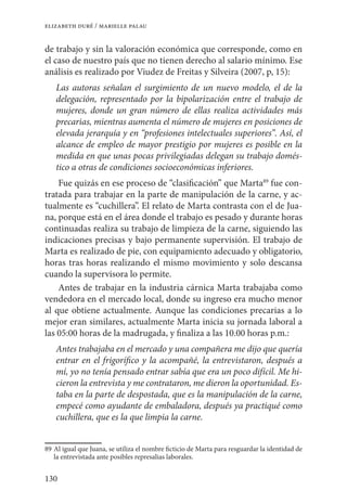 130
elizabeth duré / marielle palau
de trabajo y sin la valoración económica que corresponde, como en
el caso de nuestro país que no tienen derecho al salario mínimo. Ese
análisis es realizado por Viudez de Freitas y Silveira (2007, p, 15):
Las autoras señalan el surgimiento de un nuevo modelo, el de la
delegación, representado por la bipolarización entre el trabajo de
mujeres, donde un gran número de ellas realiza actividades más
precarias, mientras aumenta el número de mujeres en posiciones de
elevada jerarquía y en “profesiones intelectuales superiores”. Así, el
alcance de empleo de mayor prestigio por mujeres es posible en la
medida en que unas pocas privilegiadas delegan su trabajo domés-
tico a otras de condiciones socioeconómicas inferiores.
Fue quizás en ese proceso de “clasificación” que Marta89
fue con-
tratada para trabajar en la parte de manipulación de la carne, y ac-
tualmente es “cuchillera”. El relato de Marta contrasta con el de Jua-
na, porque está en el área donde el trabajo es pesado y durante horas
continuadas realiza su trabajo de limpieza de la carne, siguiendo las
indicaciones precisas y bajo permanente supervisión. El trabajo de
Marta es realizado de pie, con equipamiento adecuado y obligatorio,
horas tras horas realizando el mismo movimiento y solo descansa
cuando la supervisora lo permite.
Antes de trabajar en la industria cárnica Marta trabajaba como
vendedora en el mercado local, donde su ingreso era mucho menor
al que obtiene actualmente. Aunque las condiciones precarias a lo
mejor eran similares, actualmente Marta inicia su jornada laboral a
las 05:00 horas de la madrugada, y finaliza a las 10.00 horas p.m.:
Antes trabajaba en el mercado y una compañera me dijo que quería
entrar en el frigorífico y la acompañé, la entrevistaron, después a
mí, yo no tenía pensado entrar sabía que era un poco difícil. Me hi-
cieron la entrevista y me contrataron, me dieron la oportunidad. Es-
taba en la parte de despostada, que es la manipulación de la carne,
empecé como ayudante de embaladora, después ya practiqué como
cuchillera, que es la que limpia la carne.
89	Al igual que Juana, se utiliza el nombre ficticio de Marta para resguardar la identidad de
la entrevistada ante posibles represalias laborales.
 