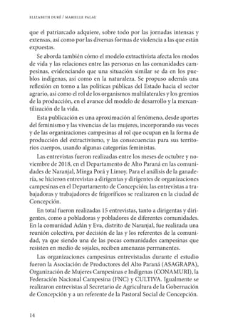 14
elizabeth duré / marielle palau
que el patriarcado adquiere, sobre todo por las jornadas intensas y
extensas, así como por las diversas formas de violencia a las que están
expuestas.
Se aborda también cómo el modelo extractivista afecta los modos
de vida y las relaciones entre las personas en las comunidades cam-
pesinas, evidenciando que una situación similar se da en los pue-
blos indígenas, así como en la naturaleza. Se propuso además una
reflexión en torno a las políticas públicas del Estado hacia el sector
agrario, así como el rol de los organismos multilaterales y los gremios
de la producción, en el avance del modelo de desarrollo y la mercan-
tilización de la vida.
Esta publicación es una aproximación al fenómeno, desde aportes
del feminismo y las vivencias de las mujeres, incorporando sus voces
y de las organizaciones campesinas al rol que ocupan en la forma de
producción del extractivismo, y las consecuencias para sus territo-
rios cuerpos, usando algunas categorías feministas.
Las entrevistas fueron realizadas entre los meses de octubre y no-
viembre de 2018, en el Departamento de Alto Paraná en las comuni-
dades de Naranjal, Minga Porá y Limoy. Para el análisis de la ganade-
ría, se hicieron entrevistas a dirigentas y dirigentes de organizaciones
campesinas en el Departamento de Concepción; las entrevistas a tra-
bajadoras y trabajadores de frigoríficos se realizaron en la ciudad de
Concepción.
En total fueron realizadas 15 entrevistas, tanto a dirigentas y diri-
gentes, como a pobladoras y pobladores de diferentes comunidades.
En la comunidad Adán y Eva, distrito de Naranjal, fue realizada una
reunión colectiva, por decisión de las y los referentes de la comuni-
dad, ya que siendo una de las pocas comunidades campesinas que
resisten en medio de sojales, reciben amenazas permanentes.
Las organizaciones campesinas entrevistadas durante el estudio
fueron la Asociación de Productores del Alto Paraná (ASAGRAPA),
Organización de Mujeres Campesinas e Indígenas (CONAMURI), la
Federación Nacional Campesina (FNC) y CULTIVA. Igualmente se
realizaron entrevistas al Secretario de Agricultura de la Gobernación
de Concepción y a un referente de la Pastoral Social de Concepción.
 