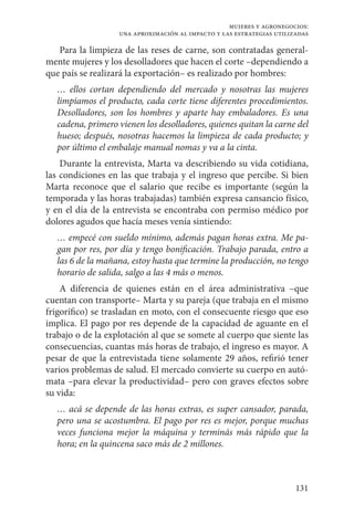131
mujeres y agronegocios:
una aproximación al impacto y las estrategias utilizadas
Para la limpieza de las reses de carne, son contratadas general-
mente mujeres y los desolladores que hacen el corte –dependiendo a
que país se realizará la exportación– es realizado por hombres:
… ellos cortan dependiendo del mercado y nosotras las mujeres
limpiamos el producto, cada corte tiene diferentes procedimientos.
Desolladores, son los hombres y aparte hay embaladores. Es una
cadena, primero vienen los desolladores, quienes quitan la carne del
hueso; después, nosotras hacemos la limpieza de cada producto; y
por último el embalaje manual nomas y va a la cinta.
Durante la entrevista, Marta va describiendo su vida cotidiana,
las condiciones en las que trabaja y el ingreso que percibe. Si bien
Marta reconoce que el salario que recibe es importante (según la
temporada y las horas trabajadas) también expresa cansancio físico,
y en el día de la entrevista se encontraba con permiso médico por
dolores agudos que hacía meses venía sintiendo:
… empecé con sueldo mínimo, además pagan horas extra. Me pa-
gan por res, por día y tengo bonificación. Trabajo parada, entro a
las 6 de la mañana, estoy hasta que termine la producción, no tengo
horario de salida, salgo a las 4 más o menos.
A diferencia de quienes están en el área administrativa –que
cuentan con transporte– Marta y su pareja (que trabaja en el mismo
frigorífico) se trasladan en moto, con el consecuente riesgo que eso
implica. El pago por res depende de la capacidad de aguante en el
trabajo o de la explotación al que se somete al cuerpo que siente las
consecuencias, cuantas más horas de trabajo, el ingreso es mayor. A
pesar de que la entrevistada tiene solamente 29 años, refirió tener
varios problemas de salud. El mercado convierte su cuerpo en autó-
mata –para elevar la productividad– pero con graves efectos sobre
su vida:
… acá se depende de las horas extras, es super cansador, parada,
pero una se acostumbra. El pago por res es mejor, porque muchas
veces funciona mejor la máquina y terminás más rápido que la
hora; en la quincena saco más de 2 millones.
 