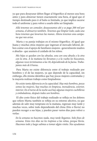 134
elizabeth duré / marielle palau
ya que para desayunar deben llegar al frigorífico al menos una hora
antes y para almorzar tienen exactamente una hora, al igual que el
tiempo destinado para ir al baño es limitado, ya que implica sacarse
todo el uniforme y para volver a usarlo debe ser limpiado:
Allá tenemos un comedor, desayunamos ahí y se paga 200 mil por
semana, el almuerzo también. Tenemos que limpiar todo; cada una
hora tenemos que lavarnos las manos. Ahora tenemos una campa-
na que nos avisa.
Marta y su pareja trabajan en el mismo frigorífico. Al igual que
Juana y muchas otras mujeres que ingresan al mercado laboral, de-
ben contar con el apoyo de familiares mujeres –generalmente madres
o abuelas– que asumen el cuidado de los niños:
Mis hijas se quedan con las abuelas, una con una abuela y la otra
con la otra. A la mañana les llevamos y a la vuelta les buscamos,
algunas veces terminamos a las 18, dependiendo de la faena. Traba-
jamos más de 8 horas.
Para Marta no existe diferencia entre el trabajo realizado por
hombres y el de las mujeres, ya que depende de la capacidad, sin
embargo, ella misma identifica que hay pocas mujeres contratadas y
la mayoría realizan trabajo como limpiadoras:
No existe tanta diferencia en la capacidad. Hay más hombres, pocas
somos las mujeres, hay muchas en limpieza, menudencia, exterior,
interior. En el turno de la noche acá hay algunas mujeres cuchilleras
y embaladoras, después todos son hombres.
El alto costo físico del trabajo realizado se refleja en los dolores
que refiere Marta; también se refleja en su entorno afectivo, ya que
además de salir muy temprano en la mañana, regresan muy tarde y
muchas veces, sobre todo dependiendo del clima (frío o lluvia) no
pueden recoger a sus hijas, y pueden pasar varios días para volver a
verlas:
En la semana no hacemos nada, muy tarde llegamos. Solo fines de
semana. Estos tres días no les trajimos a las niñas, porque llovía.
Hacemos todo y luego salimos a tomar algún vinito. Nos ayudamos
 