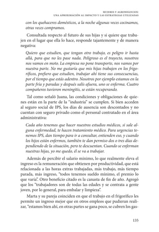 135
mujeres y agronegocios:
una aproximación al impacto y las estrategias utilizadas
con los quehaceres domésticos, a la noche algunas veces cocinamos,
otras veces compramos.
Consultada respecto al futuro de sus hijas y si quiere que traba-
jen en el lugar que ella lo hace, responde tajantemente y de manera
negativa:
Quiero que estudien, que tengan otro trabajo, es peligro ir hasta
allá, para que no les pase nada. Peligroso es el trayecto, nosotros
nos vamos en moto. La empresa no pone transporte, nos vamos por
nuestra parte. No me gustaría que mis hijas trabajen en los frigo-
ríficos, prefiero que estudien, trabajar ahí tiene sus consecuencias,
por el tiempo que estás adentro. Nosotros por ejemplo estamos en la
parte fría y paradas y después salís afuera, uno se enferma. Cuatro
compañeros tuvieron meningitis, se están recuperando.
Tal como señaló Juana, las condiciones y obligaciones de quie-
nes están en la parte de la “industria” se cumplen. Si bien acceden
al seguro social de IPS, los días de ausencia son descontados y no
cuentan con seguro privado como el personal contratado en el área
administrativa:
Cada año tenemos que hacer nuestros estudios médicos, si sale al-
guna enfermedad, te hacen tratamiento médico. Para urgencias te-
nemos IPS, dan tiempo para ir a consultar, entienden eso, y cuando
los hijos están enfermos, también te dan permiso dos o tres días de-
pendiendo de la situación, pero te descuentan. Cuando se enferman
nuestras hijas, yo me quedo, él se va a trabajar.
Además de percibir el salario mínimo, lo que realmente eleva el
ingreso es la remuneración que obtienen por productividad, que está
relacionada a las horas extras trabajadas, más trabajo, más tiempo
parada, más ingreso, “todos tenemos sueldo mínimo, el premio lo
que varía”. Otro beneficio citado es la canasta de fin de año. Agregó
que los “trabajadores son de todas las edades y se contrata a gente
joven, por lo general, para embalar y limpieza”.
Marta y su pareja coinciden en que el trabajo en el frigorífico les
permite un ingreso mejor que en otros empleos que pudieran reali-
zar, “estamos bien ahí, en otras partes se gana poco, se cubren los gas-
 