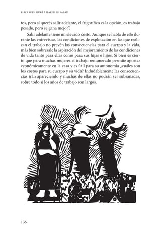 136
elizabeth duré / marielle palau
tos, pero si querés salir adelante, el frigorífico es la opción, es trabajo
pesado, pero se gana mejor”.
Salir adelante tiene un elevado costo. Aunque se habla de ello du-
rante las entrevistas, las condiciones de explotación en las que reali-
zan el trabajo no prevén las consecuencias para el cuerpo y la vida,
más bien sobresale la aspiración del mejoramiento de las condiciones
de vida tanto para ellas como para sus hijas e hijos. Si bien es cier-
to que para muchas mujeres el trabajo remunerado permite aportar
económicamente en la casa y es útil para su autonomía ¿cuáles son
los costos para su cuerpo y su vida? Indudablemente las consecuen-
cias irán apareciendo y muchas de ellas no podrán ser subsanadas,
sobre todo si los años de trabajo son largos.
 
