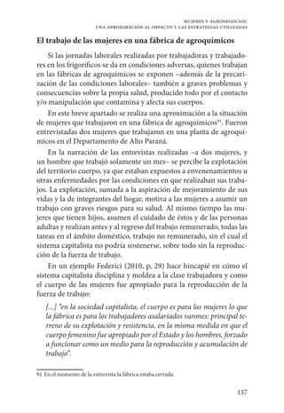 137
mujeres y agronegocios:
una aproximación al impacto y las estrategias utilizadas
El trabajo de las mujeres en una fábrica de agroquímicos
Si las jornadas laborales realizadas por trabajadoras y trabajado-
res en los frigoríficos se da en condiciones adversas, quienes trabajan
en las fábricas de agroquímicos se exponen –además de la precari-
zación de las condiciones laborales– también a graves problemas y
consecuencias sobre la propia salud, producido todo por el contacto
y/o manipulación que contamina y afecta sus cuerpos.
En este breve apartado se realiza una aproximación a la situación
de mujeres que trabajaron en una fábrica de agroquímicos91
. Fueron
entrevistadas dos mujeres que trabajaron en una planta de agroquí-
micos en el Departamento de Alto Paraná.
En la narración de las entrevistas realizadas –a dos mujeres, y
un hombre que trabajó solamente un mes– se percibe la explotación
del territorio cuerpo, ya que estaban expuestos a envenenamientos u
otras enfermedades por las condiciones en que realizaban sus traba-
jos. La explotación, sumada a la aspiración de mejoramiento de sus
vidas y la de integrantes del hogar, motiva a las mujeres a asumir un
trabajo con graves riesgos para su salud. Al mismo tiempo las mu-
jeres que tienen hijos, asumen el cuidado de éstos y de las personas
adultas y realizan antes y al regreso del trabajo remunerado, todas las
tareas en el ámbito doméstico, trabajo no remunerado, sin el cual el
sistema capitalista no podría sostenerse, sobre todo sin la reproduc-
ción de la fuerza de trabajo.
En un ejemplo Federici (2010, p, 29) hace hincapié en cómo el
sistema capitalista disciplina y moldea a la clase trabajadora y como
el cuerpo de las mujeres fue apropiado para la reproducción de la
fuerza de trabajo:
[...] “en la sociedad capitalista, el cuerpo es para las mujeres lo que
la fábrica es para los trabajadores asalariados varones: principal te-
rreno de su explotación y resistencia, en la misma medida en que el
cuerpo femenino fue apropiado por el Estado y los hombres, forzado
a funcionar como un medio para la reproducción y acumulación de
trabajo”.
91	En el momento de la entrevista la fábrica estaba cerrada.
 