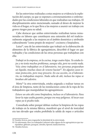 138
elizabeth duré / marielle palau
En las entrevistas realizadas a estas mujeres se evidencia la explo-
tación del cuerpo, ya que se exponen a envenenamientos o enferme-
dades por las condiciones laborales en que realizaban sus trabajos. El
disciplinamiento antes mencionado, sumado al deseo de mejorar la
vida en el hogar, es lo que lleva a las mujeres a asumir un trabajo con
graves riesgos para su salud.
Cabe destacar que ambas entrevistadas realizaban tareas remu-
neradas en labores que constituyen una extensión del rol tradicio-
nalmente asignado a las mujeres en el ámbito doméstico y atribuido
culturalmente “como propio de mujeres”: cocinera y limpiadora.
Luisa92
, una de las entrevistadas que trabajó en la elaboración de
alimentos de la fábrica de agroquímicos, describió el lugar en que
trabajaba y las condiciones de las otras personas que trabajaban con
ella:
Trabajé en la empresa, en la cocina, tengo cuatro hijos. Yo estaba le-
jos y no tenía muchos problemas, aunque olía, pero no sentía nada.
Veía cómo trabajaban en el laboratorio, tres personas preparaban
un líquido, muchas clases de veneno hacían93
. En algunos casos te-
nían protección, pero muy precario. En esa sección, en el laborato-
rio, no trabajaban mujeres. Nada salía de ahí, incluso las ropas se
lavaban ahí adentro.
Mirta94
la otra entrevistada, estaba asignada a realizar tareas en
el área de limpieza, tanto de las instalaciones como de la ropa de los
trabajadores que manipulaban los agroquímicos:
Estuve un año ahí como limpiadora, incluso en el laboratorio. Para
lavar la ropa usaba guantes, porque era muy peligroso. Al tocar esas
ropas ya te picaba todo.
Consultada sobre porqué debían realizar la limpieza de las ropas
de trabajo en la misma fábrica, manifestó que el nivel de toxicidad
era tan elevado que estaba prohibida la salida de ropas o artículos
92	Nombre ficticio, para resguardar la identidad de la entrevistada.
93	Un informante clave (ex trabajador) informó sobre alguno de los agroquímicos que ma-
nipulaban: glifosato, paraquat, cletodin, fipronil, landacimetrina.
94	 Nombre ficticio.
 