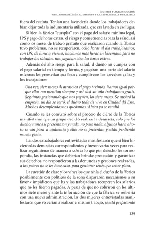 139
mujeres y agronegocios:
una aproximación al impacto y las estrategias utilizadas
fuera del recinto. Tenían una lavandería donde los trabajadores de-
bían dejar toda la indumentaria utilizada, que era lavada en ese lugar.
Si bien la fábrica “cumplía” con el pago del salario mínimo legal,
IPS y pago de horas extras, el riesgo y consecuencias para la salud, así
como los meses de trabajo gratuito que realizaron cuando la fábrica
tuvo problemas, no se recuperaron, ocho horas al día trabajábamos,
con IPS, de lunes a viernes, hacíamos más horas en la semana para no
trabajar los sábados, nos pagaban bien las horas extras.
Además del alto riesgo para la salud, el dueño no cumplía con
el pago salarial en tiempo y forma, y pagaban una parte del salario
mientras les prometían que iban a cumplir con los derechos de las y
los trabajadores:
Una vez, siete meses de atraso en el pago tuvimos, íbamos igual por-
que ellos nos mentían siempre y así casi un año trabajamos gratis.
Seguimos gestionando que nos paguen, los siete meses. Se quebró la
empresa, un día se cerró, el dueño todavía vive en Ciudad del Este.
Muchos desempleados nos quedamos. Ahora ya se vendió.
Cuando se les consultó sobre el proceso de cierre de la fábrica
manifestaron que un grupo decidió realizar la denuncia, solo que los
dueños nunca se presentaron y nada, no pasa nada, algunos hasta aho-
ra se van para la audiencia y ellos no se presentan y están perdiendo
mucha plata.
Las dos extrabajadoras entrevistadas manifestaron que si bien hi-
cieron las denuncias correspondientes y fueron varias veces para rea-
lizar seguimiento de manera a cobrar lo que por derecho les corres-
pondía, las instancias que deberían brindar protección y garantizar
sus derechos, no respondieron a las denuncias y gestiones realizadas,
a los pobres no se les hace caso, para gestionar tenés que tener plata.
La cuestión de clase y los vínculos que tenía el dueño de la fábrica
posiblemente con políticos de la zona dispararon mecanismos a su
favor e impidieron que las y los trabajadores recuperen los salarios
que no les fueron pagados. A pesar de que no cobraron en los últi-
mos siete meses y ante la información de que la fábrica se reabriría
con una nueva administración, las dos mujeres entrevistadas mani-
festaron que volverían a realizar el mismo trabajo, se está preparando
 