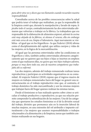 140
elizabeth duré / marielle palau
para abrir otra vez y dicen que nos llamarán cuando recuerden nuestra
responsabilidad.
Consultadas acerca de las posibles consecuencias sobre la salud
que podría tener el trabajo que realizaban, ya que la responsable de
la limpieza contó que, durante la manipulación y lavado de ropas, le
picaba todo el cuerpo, contradictoriamente las dos entrevistadas afir-
maron que volverían a trabajar en la fábrica. La trabajadora que era
responsable de la elaboración de alimentos expresó, además la cocina
está muy alejada de la fábrica, ni olemos el veneno, ella sin embargo
está más cerca de eso, limpia el laboratorio. Aquí nuevamente se visi-
biliza –al igual que en los frigoríficos– lo que Federici (2018) afirma
como el disciplinamiento del capital, que utiliza cuerpos y vidas de
las mujeres, en la lógica de la mercantilización.
Al igual que las personas entrevistadas sobre las condiciones en
frigoríficos y silos, también ambas entrevistadas afirmaron categóri-
camente que no quieren que sus hijos o hijas se inserten en empleos
como el que realizaron ellas, no quiero que mis hijos trabajen adentro,
porque es muy duro todo eso, uno de nuestros compañeros que traba-
jaba ahí se enfermó.
Las dos mujeres, además del trabajo remunerado realizan tareas
reproductivas y participan en actividades organizativas en su comu-
nidad. Al respecto Federici (2018) expone que el ingreso masivo de
mujeres en trabajos remunerados fuera del hogar no generó una re-
estructuración en el trabajo reproductivo sino que, al contrario, el
trabajo doméstico ha sido mercantilizado y son las mismas mujeres
que trabajan fuera del hogar quienes realizan las mismas tareas.
Desde el feminismo se han realizado aportes sobre cómo se arti-
culan el trabajo productivo y reproductivo, ya que esa relación per-
mite comprender la subordinación de las mujeres. Una de las catego-
rías que aportaron los estudios feministas es el de la división sexual
del trabajo, división que permanece aún en la inserción laboral de
muchas mujeres, en una extensión del rol atribuido e impuesto cul-
turalmente a las mujeres que asumen responsabilidades o trabajos
relacionados a la alimentación y de limpieza, tareas que también con-
tinúan realizando en sus hogares.
 