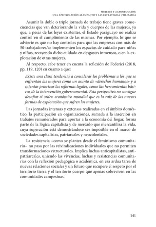 141
mujeres y agronegocios:
una aproximación al impacto y las estrategias utilizadas
Asumir la doble o triple jornada de trabajo tiene graves conse-
cuencias que van deteriorando la vida y cuerpos de las mujeres, ya
que, a pesar de las leyes existentes, el Estado paraguayo no realiza
control en el cumplimiento de las mismas. Por ejemplo, lo que se
advierte es que no hay controles para que las empresas con más de
50 trabajadores/as implementen los espacios de cuidado para niñas
y niños, recayendo dicho cuidado en desgastes inmensos, o en la ex-
plotación de otras mujeres.
Al respecto, cabe tener en cuenta la reflexión de Federici (2018,
pp, 119, 120) en cuanto a que:
Existe una clara tendencia a considerar los problemas a los que se
enfrentan las mujeres como un asunto de «derechos humanos» y a
intentar priorizar las reformas legales, como las herramientas bási-
cas de la intervención gubernamental. Esta perspectiva no consigue
desafiar el orden económico mundial que es la raíz de las nuevas
formas de explotación que sufren las mujeres.
Las jornadas intensas y extensas realizadas en el ámbito domés-
tico, la participación en organizaciones, sumada a la inserción en
trabajos remunerados para aportar a la economía del hogar, forma
parte de la lógica capitalista y de mercado que mercantiliza la vida,
cuya superación está demostrándose ser imposible en el marco de
sociedades capitalistas, patriarcales y neocoloniales.
La resistencia –como se plantea desde el feminismo comunita-
rio– no pasa por las reivindicaciones individuales que no permiten
transformaciones estructurales. Implica luchas anticapitalistas, anti-
patriarcales, uniendo las vivencias, luchas y resistencias comunita-
rias con la reflexión pedagógica o académica, en esa ardua tarea de
nuevas relaciones sociales y un futuro que recupere el respeto por el
territorio tierra y el territorio cuerpo que apenas sobreviven en las
comunidades campesinas.
 